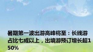 暑期第一波出游高峰将至：长线游占比七成以上，出境游预订增长超150%