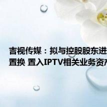 吉视传媒:拟与控股股东进行资产置换 置入IPTV相关业务资产