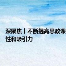 深聚焦丨不断提高思政课的针对性和吸引力