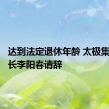 达到法定退休年龄 太极集团董事长李阳春请辞