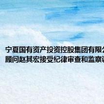 宁夏国有资产投资控股集团有限公司高级顾问赵其宏接受纪律审查和监察调查