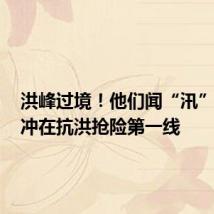 洪峰过境!他们闻“汛”而动,冲在抗洪抢险第一线