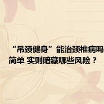 “吊颈健身”能治颈椎病吗?看似简单 实则暗藏哪些风险?