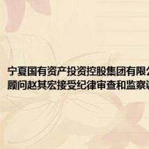 宁夏国有资产投资控股集团有限公司高级顾问赵其宏接受纪律审查和监察调查