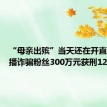 “母亲出殡”当天还在开直播，主播诈骗粉丝300万元获刑12年
