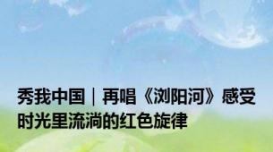 秀我中国｜再唱《浏阳河》感受时光里流淌的红色旋律