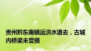 贵州黔东南镇远洪水退去，古城内桥梁未受损