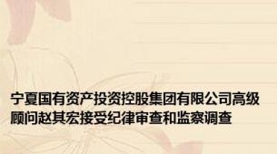 宁夏国有资产投资控股集团有限公司高级顾问赵其宏接受纪律审查和监察调查