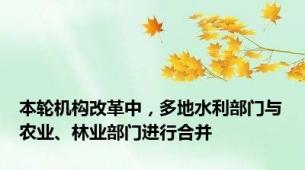 本轮机构改革中，多地水利部门与农业、林业部门进行合并