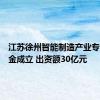 江苏徐州智能制造产业专项母基金成立 出资额30亿元