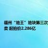 福州“地王”地块第三次挂牌拍卖 起拍价2.286亿
