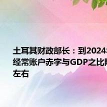 土耳其财政部长:到2024年底将把经常账户赤字与GDP之比降至2%左右