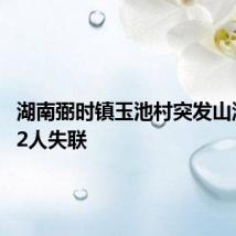 湖南弼时镇玉池村突发山洪灾害 2人失联