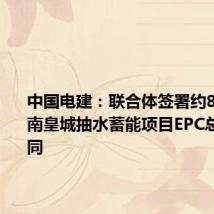 中国电建:联合体签署约81亿元肃南皇城抽水蓄能项目EPC总承包合同