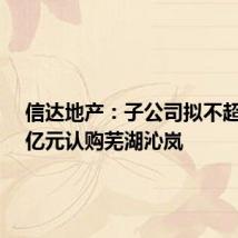 信达地产:子公司拟不超过7.5亿元认购芜湖沁岚