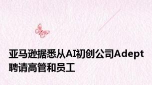 亚马逊据悉从AI初创公司Adept聘请高管和员工