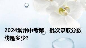 2024常州中考第一批次录取分数线是多少?
