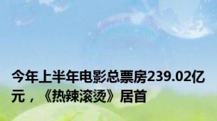 今年上半年电影总票房239.02亿元，《热辣滚烫》居首