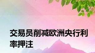 交易员削减欧洲央行利率押注
