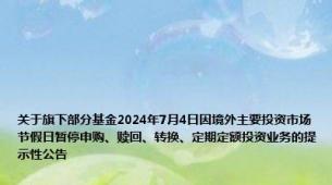 关于旗下部分基金2024年7月4日因境外主要投资市场节假日暂停申购、赎回、转换、定期定额投资业务的提示性公告