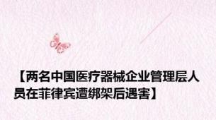 【两名中国医疗器械企业管理层人员在菲律宾遭绑架后遇害】