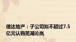 信达地产：子公司拟不超过7.5亿元认购芜湖沁岚
