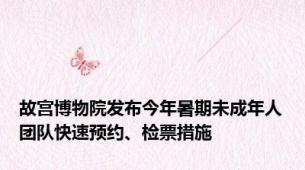 故宫博物院发布今年暑期未成年人团队快速预约、检票措施