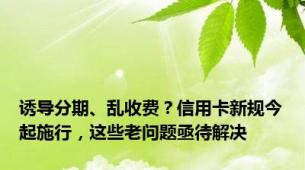 诱导分期、乱收费？信用卡新规今起施行，这些老问题亟待解决