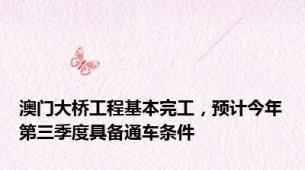 澳门大桥工程基本完工，预计今年第三季度具备通车条件