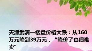 天津武清一楼盘价格大跌：从160万元降到39万元，“降价了也很难卖”