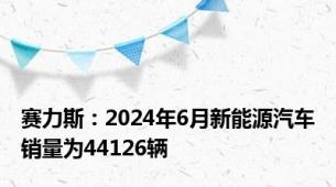 赛力斯：2024年6月新能源汽车销量为44126辆