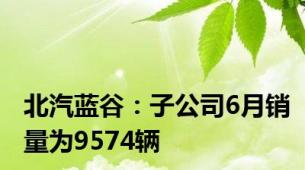 北汽蓝谷：子公司6月销量为9574辆