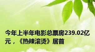今年上半年电影总票房239.02亿元，《热辣滚烫》居首
