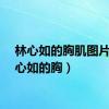 林心如的胸肌图片（林心如的胸）