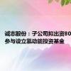 诚志股份：子公司拟出资8000万元参与设立氢动能投资基金