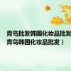 青岛批发韩国化妆品批发在哪（青岛韩国化妆品批发）