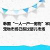 韩国“一人一户一宠物”家庭激增：宠物市场已超过婴儿市场