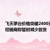 飞天茅台价格突破2400元/瓶，经销商称暂时减少放货