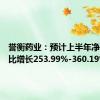 誉衡药业：预计上半年净利润同比增长253.99%-360.19%