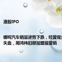港股IPO|哪咤汽车销量逆势下跌，经营现金流持续失血，周鸿祎旧部加盟搞营销