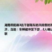 湖南岳阳县3名干部驾车防汛排查时遭遇突发山洪,当地:车辆被冲至下游,2人确认安全1人失联