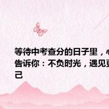 等待中考查分的日子里,心理老师告诉你:不负时光,遇见更好的自己