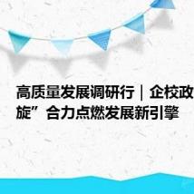 高质量发展调研行|企校政“三螺旋”合力点燃发展新引擎