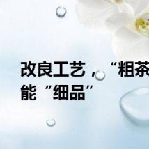 改良工艺，“粗茶”也能“细品”