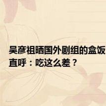 吴彦祖晒国外剧组的盒饭,网友直呼:吃这么差?