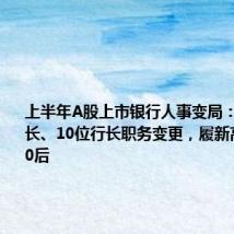 上半年A股上市银行人事变局：7位董事长、10位行长职务变更，履新高管多为70后