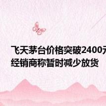 飞天茅台价格突破2400元/瓶,经销商称暂时减少放货