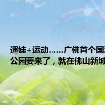 遛娃+运动……广佛首个国潮主题公园要来了，就在佛山新城