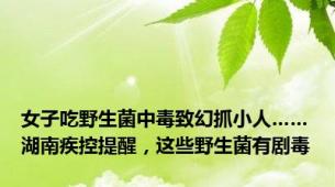 女子吃野生菌中毒致幻抓小人……湖南疾控提醒，这些野生菌有剧毒