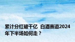 累计分红破千亿  白酒赛道2024年下半场如何走？